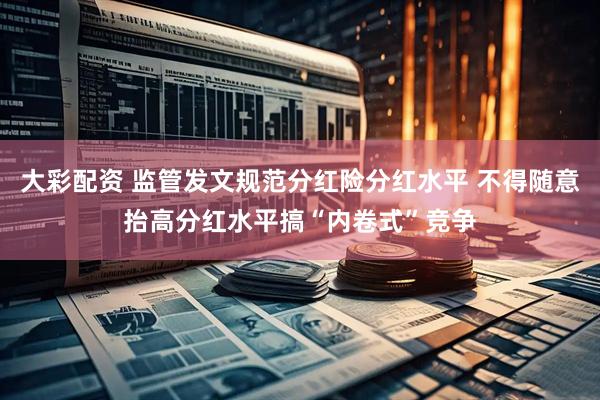 大彩配资 监管发文规范分红险分红水平 不得随意抬高分红水平搞“内卷式”竞争