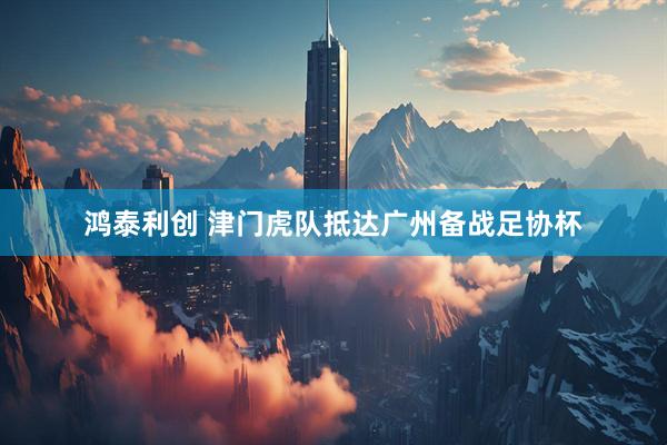 鸿泰利创 津门虎队抵达广州备战足协杯
