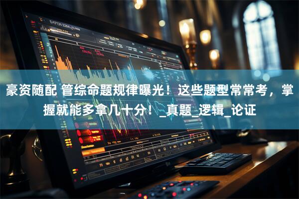 豪资随配 管综命题规律曝光！这些题型常常考，掌握就能多拿几十分！_真题_逻辑_论证