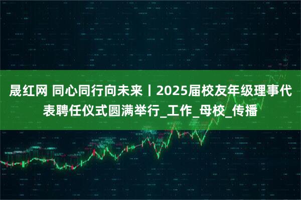晟红网 同心同行向未来丨2025届校友年级理事代表聘任仪式圆满举行_工作_母校_传播