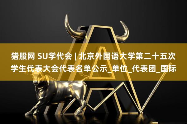 猎股网 SU学代会 | 北京外国语大学第二十五次学生代表大会代表名单公示_单位_代表团_国际