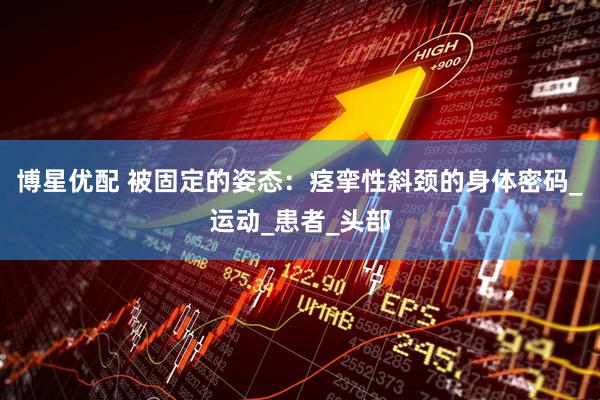 博星优配 被固定的姿态：痉挛性斜颈的身体密码_运动_患者_头部