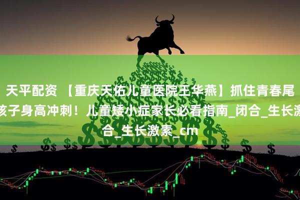 天平配资 【重庆天佑儿童医院王华燕】抓住青春尾期，为孩子身高冲刺！儿童矮小症家长必看指南_闭合_生长激素_cm