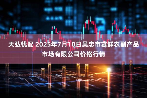天弘忧配 2025年7月10日吴忠市鑫鲜农副产品市场有限公司价格行情