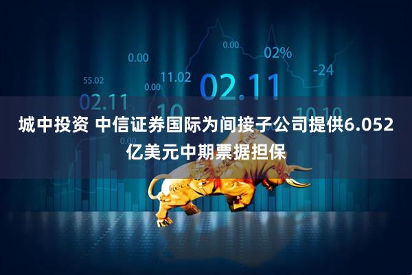 城中投资 中信证券国际为间接子公司提供6.052亿美元中期票据担保