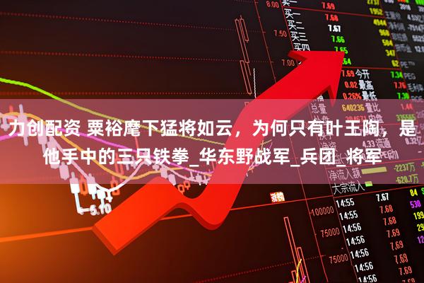 力创配资 粟裕麾下猛将如云，为何只有叶王陶，是他手中的三只铁拳_华东野战军_兵团_将军
