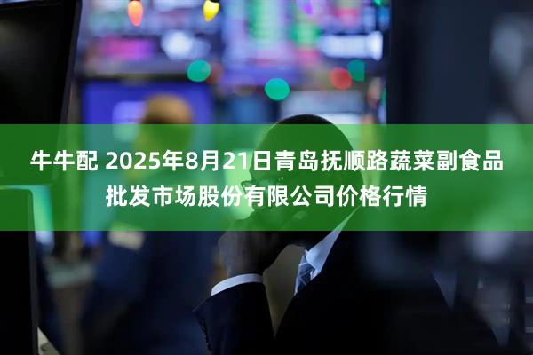 牛牛配 2025年8月21日青岛抚顺路蔬菜副食品批发市场股份有限公司价格行情