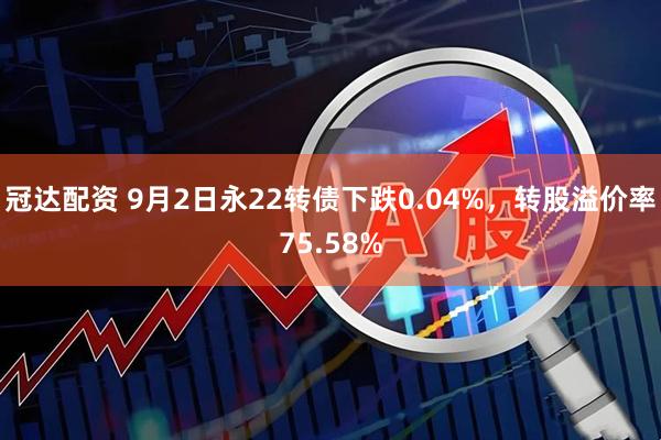 冠达配资 9月2日永22转债下跌0.04%，转股溢价率75.58%
