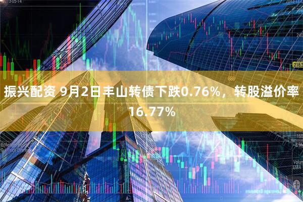 振兴配资 9月2日丰山转债下跌0.76%，转股溢价率16.77%