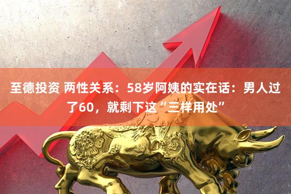 至德投资 两性关系：58岁阿姨的实在话：男人过了60，就剩下这“三样用处”