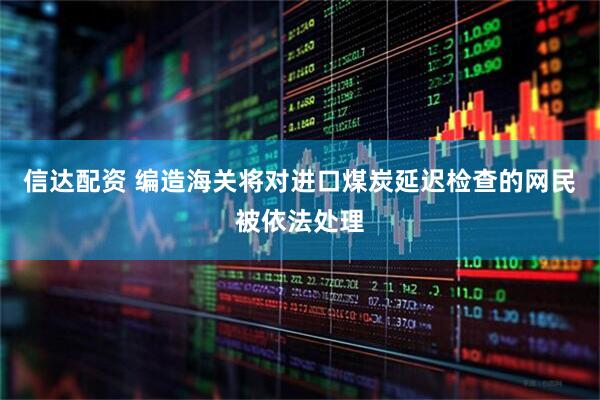 信达配资 编造海关将对进口煤炭延迟检查的网民被依法处理
