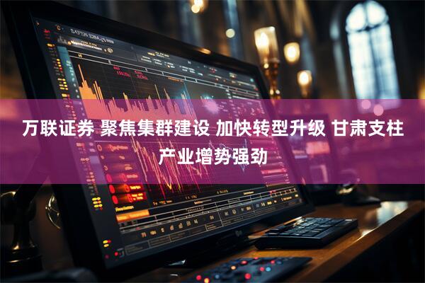 万联证券 聚焦集群建设 加快转型升级 甘肃支柱产业增势强劲
