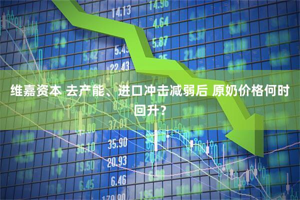 维嘉资本 去产能、进口冲击减弱后 原奶价格何时回升？