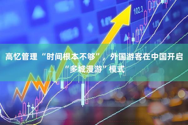 高忆管理 “时间根本不够”，外国游客在中国开启“多城漫游”模式