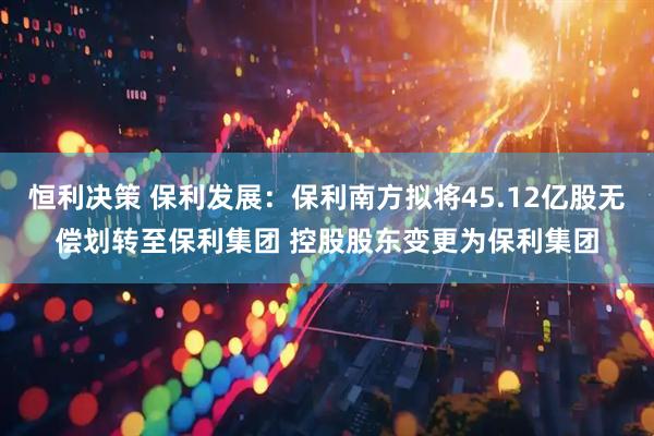 恒利决策 保利发展：保利南方拟将45.12亿股无偿划转至保利集团 控股股东变更为保利集团