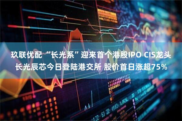 玖联优配 “长光系”迎来首个港股IPO CIS龙头长光辰芯今日登陆港交所 股价首日涨超75%