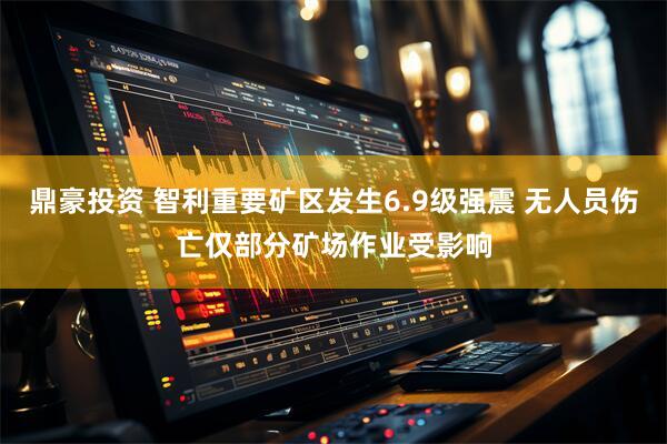 鼎豪投资 智利重要矿区发生6.9级强震 无人员伤亡仅部分矿场作业受影响